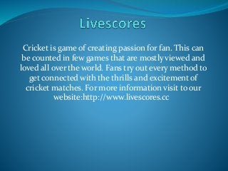 Cricket is game of creating passion for fan. This can
be counted in few games that are mostly viewed and
loved all over the world. Fans try out every method to
get connected with the thrills and excitement of
cricket matches. For more information visit to our
website:http://www.livescores.cc
 