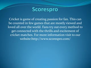 Cricket is game of creating passion for fan. This can
be counted in few games that are mostly viewed and
loved all over the world. Fans try out every method to
get connected with the thrills and excitement of
cricket matches. For more information visit to our
website:http://www.scorespro.com/
 