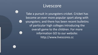 Livescore 
Take a pursuit in youngsters cricket. Cricket has 
become an ever more popular sport along with 
youngsters; and there has been recent bulletins 
of particular high colleges introducing the 
overall game to the children. For more 
information GO to our website: 
http://www.livescores.cc 
 
