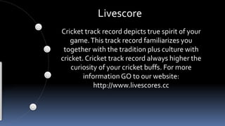Livescore 
Cricket track record depicts true spirit of your 
game. This track record familiarizes you 
together with the tradition plus culture with 
cricket. Cricket track record always higher the 
curiosity of your cricket buffs. For more 
information GO to our website: 
http://www.livescores.cc 
 