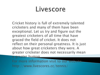 Cricket history is full of extremely talented 
cricketers and many of them have been 
exceptional. Let us try and figure out the 
greatest cricketers of all time that have 
graced the field of cricket. It does not 
reflect on their personal greatness. It is just 
about how great cricketers they were. A 
greater cricketer does not necessarily mean 
a greater human. 
For more information visit to our website: 
http://www.livescores.cc/tennis/ 
