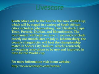 South Africa will be the host for the 2010 World Cup, 
which will be staged in a variety of South African 
cities including Johannesburg, Port Elizabeth, Cape 
Town, Pretoria, Durban, and Bloemfontein. The 
tournament will begin on June 11, 2010 and conclude 
exactly one month later on July 11. Johannesburg, the 
country's largest city, will host the championship 
match in Soccer City Stadium, which is currently 
undergoing renovations to be new and improved in 
time for the World Cup. 
For more information visit to our website: 
http://www.scorespro.com/tennis/ 
