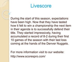 Livescore 
During the start of this season, expectations 
have been high. Now that they have tasted 
how it felt to win a championship the next item 
in their agenda is to successfully defend their 
title. They started impressively, having 
accumulated a record of 8-2 during their first 
10 games of the season with their last loss 
coming at the hands of the Denver Nuggets. 
For more information visit to our website: 
http://www.scorespro.com/ 
