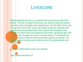 LIVESCORE 
Before placing any bet, it is important for you to know about the 
teams. To have a proper know-how, you need to study the teams 
and learn their strengths and weaknesses. On the other hand, one 
should also know their home and away records to evaluate their 
performance level objectively. Don't ignore the changes in the 
quality of a team from one season to the other, as players get unfit 
or older and changes do occur in soccer teams. To evaluate the 
improvement or decline of the team from season to season, it is 
also important to take soccer advise from the professionals and 
experts. 
For more information visit to our website: 
http://www.livescores.cc/ 
