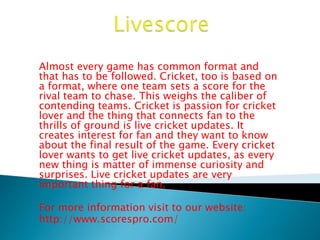 Almost every game has common format and 
that has to be followed. Cricket, too is based on 
a format, where one team sets a score for the 
rival team to chase. This weighs the caliber of 
contending teams. Cricket is passion for cricket 
lover and the thing that connects fan to the 
thrills of ground is live cricket updates. It 
creates interest for fan and they want to know 
about the final result of the game. Every cricket 
lover wants to get live cricket updates, as every 
new thing is matter of immense curiosity and 
surprises. Live cricket updates are very 
important thing for a fan. 
For more information visit to our website: 
http://www.scorespro.com/ 
