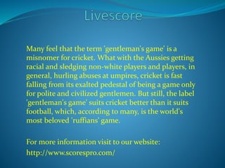 Many feel that the term 'gentleman's game' is a 
misnomer for cricket. What with the Aussies getting 
racial and sledging non-white players and players, in 
general, hurling abuses at umpires, cricket is fast 
falling from its exalted pedestal of being a game only 
for polite and civilized gentlemen. But still, the label 
'gentleman's game' suits cricket better than it suits 
football, which, according to many, is the world's 
most beloved 'ruffians' game. 
For more information visit to our website: 
http://www.scorespro.com/ 
