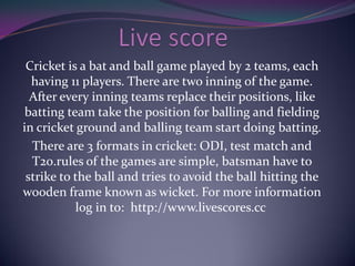 Cricket is a bat and ball game played by 2 teams, each
having 11 players. There are two inning of the game.
After every inning teams replace their positions, like
batting team take the position for balling and fielding
in cricket ground and balling team start doing batting.
There are 3 formats in cricket: ODI, test match and
T20.rules of the games are simple, batsman have to
strike to the ball and tries to avoid the ball hitting the
wooden frame known as wicket. For more information
log in to: http://www.livescores.cc
 