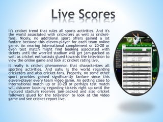 It's cricket trend that rules all sports activities. And it's
the world associated with cricketers as well as cricket-
fans. Nicely, no additional sport offers gained a lot
fanfare because this eleven-player for each team online
game. An nearing international complement or 20-20 or
even test match might find booking associated with
tickets until the worried stadium will get jam-packed as
well as cricket enthusiasts glued towards the television to
view the online game and look at cricket rating live.
It really is cricket phenomenon that characterizes all
sporting activities. And oahu is the world regarding
cricketers and also cricket-fans. Properly, no some other
sport provides gained significantly fanfare since this
eleven-player every team video game. An getting close to
international match up or 20-20 or perhaps test match
will dsicover booking regarding tickets right up until the
involved stadium receives jam-packed and also cricket
followers glued for the television to look at the video
game and see cricket report live.
 