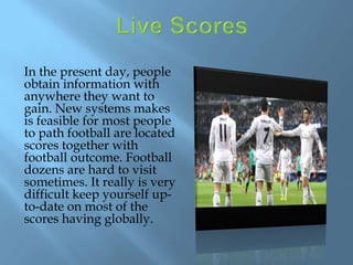 In the present day, people
obtain information with
anywhere they want to
gain. New systems makes
is feasible for most people
to path football are located
scores together with
football outcome. Football
dozens are hard to visit
sometimes. It really is very
difficult keep yourself up-
to-date on most of the
scores having globally.
 