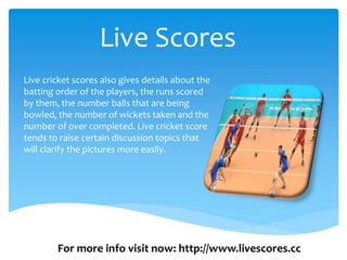 Live Scores
Live cricket scores also gives details about the
batting order of the players, the runs scored
by them, the number balls that are being
bowled, the number of wickets taken and the
number of over completed. Live cricket score
tends to raise certain discussion topics that
will clarify the pictures more easily.
For more info visit now: http://www.livescores.cc
 