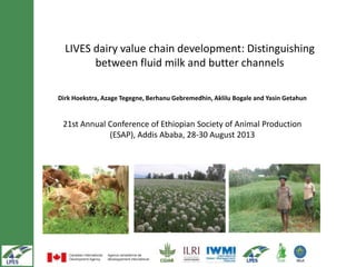 LIVES dairy value chain development: Distinguishing
between fluid milk and butter channels
Dirk Hoekstra, Azage Tegegne, Berhanu Gebremedhin, Aklilu Bogale and Yasin Getahun
21st Annual Conference of Ethiopian Society of Animal Production
(ESAP), Addis Ababa, 28-30 August 2013
 