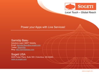 Local Touch – Global Reach




           Power your Apps with Live Services!



Samidip Basu
Solutions Lead | MSFT Mobility
Email: Samidip.Basu@us.sogeti.com
Twitter: @samidip
Blog: http://samidipbasu.com

Sogeti USA
8425 Pulsar Place, Suite 300 | Columbus, OH 43240.
www.us.sogeti.com




                                                                   www.us.sogeti.com
 