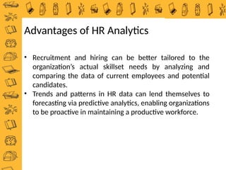 • Recruitment and hiring can be better tailored to the
organization’s actual skillset needs by analyzing and
comparing the data of current employees and potential
candidates.
• Trends and patterns in HR data can lend themselves to
forecasting via predictive analytics, enabling organizations
to be proactive in maintaining a productive workforce.
Advantages of HR Analytics
 