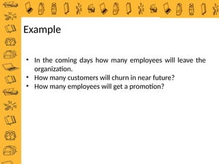 • In the coming days how many employees will leave the
organization.
• How many customers will churn in near future?
• How many employees will get a promotion?
Example
 