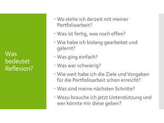 Was
bedeutet
Reflexion?
 Wo stehe ich derzeit mit meiner
Portfolioarbeit?
 Was ist fertig, was noch offen?
 Wie habe ich bislang gearbeitet und
gelernt?
 Was ging einfach?
 Was war schwierig?
 Wie weit habe ich die Ziele undVorgaben
für die Portfolioarbeit schon erreicht?
 Was sind meine nächsten Schritte?
 Wozu brauche ich jetzt Unterstützung und
wer könnte mir diese geben?
 