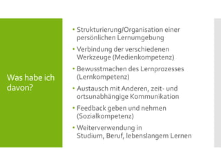 Was habe ich
davon?
• Strukturierung/Organisation einer
persönlichen Lernumgebung
• Verbindung der verschiedenen
Werkzeuge (Medienkompetenz)
• Bewusstmachen des Lernprozesses
(Lernkompetenz)
• Austausch mit Anderen, zeit- und
ortsunabhängige Kommunikation
• Feedback geben und nehmen
(Sozialkompetenz)
• Weiterverwendung in
Studium, Beruf, lebenslangem Lernen
 