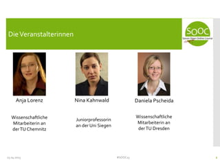 25.04.2013 #SOOC13 2
DieVeranstalterinnen
Anja Lorenz Nina Kahnwald Daniela Pscheida
Wissenschaftliche
Mitarbeiterin an
derTU Chemnitz
Juniorprofessorin
an der Uni Siegen
Wissenschaftliche
Mitarbeiterin an
derTU Dresden
 