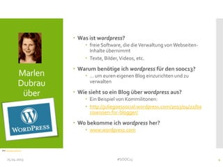 Marlen
Dubrau
über
 Was ist wordpress?
 freie Software, die dieVerwaltung vonWebseiten-
Inhalte übernimmt
 Texte, Bilder,Videos, etc.
 Warum benötige ich wordpress für den sooc13?
 … um euren eigenen Blog einzurichten und zu
verwalten
 Wie sieht so ein Blog über wordpress aus?
 Ein Beispiel von Kommilitonen:
 http://juliegoessocial.wordpress.com/2013/04/22/ba
siswissen-fur-blogger/
 Wo bekomme ich wordpress her?
 www.wordpress.com
25.04.2013 #SOOC13 4
Bild: http://goo.gl/Lns6Z
 