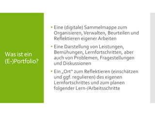 Was ist ein
(E-)Portfolio?
• Eine (digitale) Sammelmappe zum
Organisieren,Verwalten, Beurteilen und
Reflektieren eigener Arbeiten
• Eine Darstellung von Leistungen,
Bemühungen, Lernfortschritten, aber
auch von Problemen, Fragestellungen
und Diskussionen
• Ein „Ort“ zum Reflektieren (einschätzen
und ggf. regulieren) des eigenen
Lernfortschrittes und zum planen
folgender Lern-/Arbeitsschritte
 