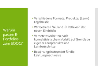 Warum
passen E-
Portfolios
zumSOOC?
• Verschiedene Formate, Produkte, (Lern-)
Ergebnisse
• Wir betreten Neuland  Reflexion der
neuen Eindrücke
• Vernetztes Arbeiten nach
konnektivistischemVorbild auf Grundlage
eigener Lernprodukte und
Lernfortschritte
• Bewertungsinstrument für die
Leistungsnachweise
 