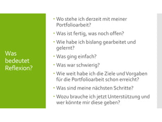 Was
bedeutet
Reflexion?
 Wo stehe ich derzeit mit meiner
Portfolioarbeit?
 Was ist fertig, was noch offen?
 Wie habe ich bislang gearbeitet und
gelernt?
 Was ging einfach?
 Was war schwierig?
 Wie weit habe ich die Ziele undVorgaben
für die Portfolioarbeit schon erreicht?
 Was sind meine nächsten Schritte?
 Wozu brauche ich jetzt Unterstützung und
wer könnte mir diese geben?
 