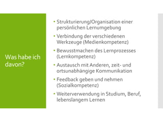 Was habe ich
davon?
• Strukturierung/Organisation einer
persönlichen Lernumgebung
• Verbindung der verschiedenen
Werkzeuge (Medienkompetenz)
• Bewusstmachen des Lernprozesses
(Lernkompetenz)
• Austausch mit Anderen, zeit- und
ortsunabhängige Kommunikation
• Feedback geben und nehmen
(Sozialkompetenz)
• Weiterverwendung in Studium, Beruf,
lebenslangem Lernen
 