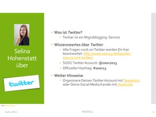 Selina
Hohenstatt
über
 Was ist Twitter?
 Twitter ist ein Migroblogging- Service
 Wissenswertes über Twitter
 Alle Fragen rund umTwitter werden Dir hier
beantwortet: http://www.sooc13.de/faqs/der-
sooc13-und-twitter/
 SOOCTwitter Account: @sooc2013
 Offizieller Hashtag: #sooc13
 Weiter Hinweise
 Organisiere DeinenTwitter Account mitTweetdeck
oder Deine Social Media Kanäle mit Hootsuite
24.04.2013 #SOOC13 5
Bild: http://goo.gl/qUYJq
 