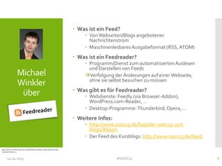 Michael
Winkler
über
 Was ist ein Feed?
 Von Webseiten/Blogs angebotener
Nachrichtenstrom
 Maschinenlesbares Ausgabeformat (RSS, ATOM)
 Was ist ein Feedreader?
 Programm/Dienst zum automatisiertenAuslesen
und Darstellen von Feeds
Verfolgung der Änderungen auf einer Webseite,
ohne sie selbst besuchen zu müssen
 Was gibt es für Feedreader?
 Webdienste: Feedly (via Browser-Addon),
WordPress.com-Reader, …
 Desktop-Programme:Thunderbird,Opera,…
 Weitere Infos:
 http://www.sooc13.de/faqs/der-sooc13-und-
blogs/#lesen
 Der Feed des Kursblogs: http://www.sooc13.de/feed/
24.04.2013 #SOOC13 6
Bild:: RSS-Icon distributed by the Mozilla Foundation under Mozilla Public
License Version 1.1
 