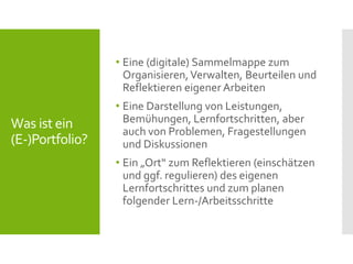 Was ist ein
(E-)Portfolio?
• Eine (digitale) Sammelmappe zum
Organisieren,Verwalten, Beurteilen und
Reflektieren eigener Arbeiten
• Eine Darstellung von Leistungen,
Bemühungen, Lernfortschritten, aber
auch von Problemen, Fragestellungen
und Diskussionen
• Ein „Ort“ zum Reflektieren (einschätzen
und ggf. regulieren) des eigenen
Lernfortschrittes und zum planen
folgender Lern-/Arbeitsschritte
 
