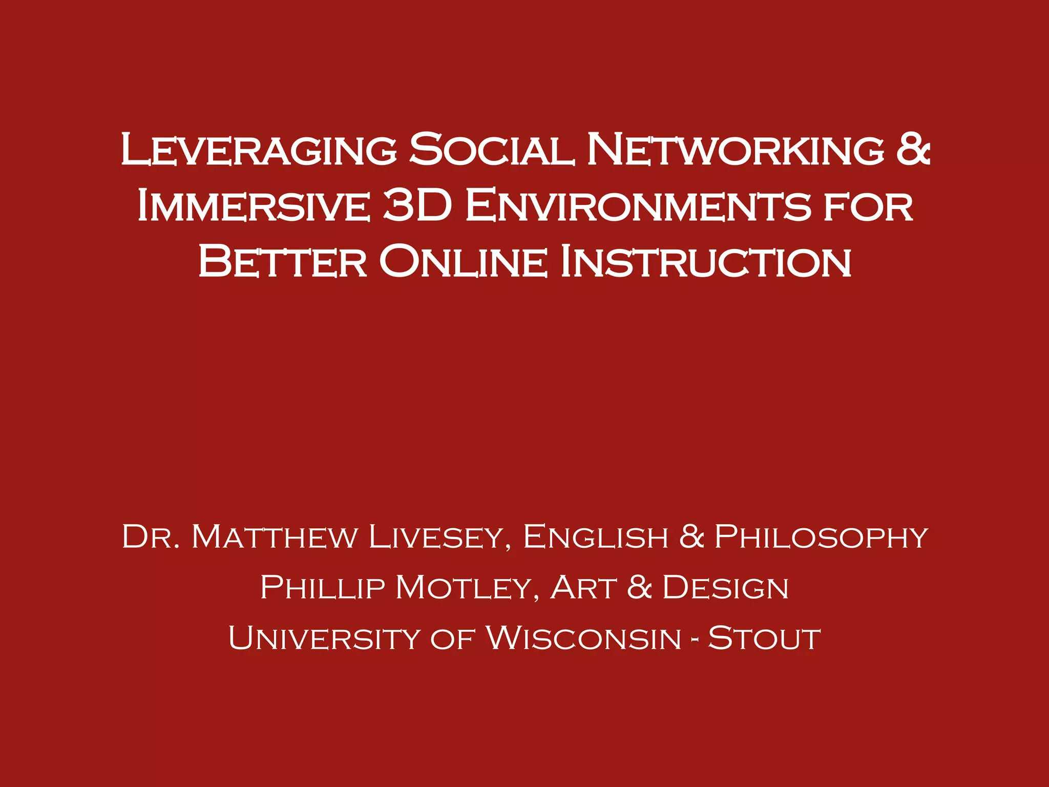 Leveraging Social Networking & Immersive 3D Environments for Better Online Instruction Dr. Matthew Livesey, English & Philosophy Phillip Motley, Art & Design University of Wisconsin - Stout 