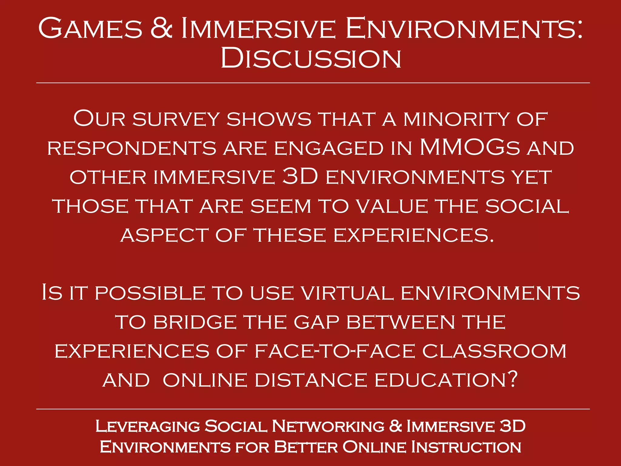 Leveraging Social Networking & Immersive 3D Environments for Better Online Instruction Games & Immersive Environments: Discussion Our survey shows that a minority of respondents are engaged in MMOGs and other immersive 3D environments yet those that are seem to value the social aspect of these experiences.  Is it possible to use virtual environments to bridge the gap between the experiences of face-to-face classroom and  online distance education? 