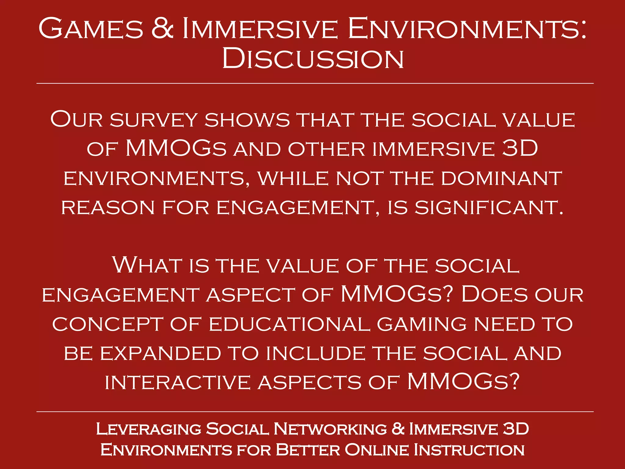 Leveraging Social Networking & Immersive 3D Environments for Better Online Instruction Games & Immersive Environments: Discussion Our survey shows that the social value of MMOGs and other immersive 3D environments, while not the dominant reason for engagement, is significant. What is the value of the social engagement aspect of MMOGs? Does our concept of educational gaming need to be expanded to include the social and interactive aspects of MMOGs? 