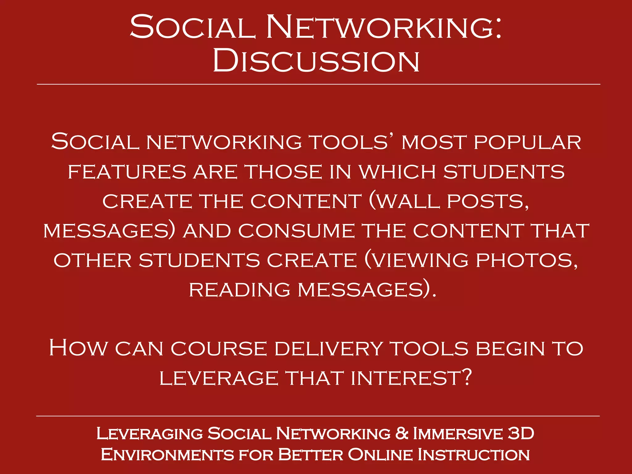 Social networking tools’ most popular features are those in which students create the content (wall posts, messages) and consume the content that other students create (viewing photos, reading messages).  How can course delivery tools begin to leverage that interest? Leveraging Social Networking & Immersive 3D Environments for Better Online Instruction Social Networking: Discussion 