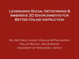 Leveraging Social Networking & Immersive 3D Environments for Better Online Instruction Dr. Matthew Livesey, English & Philosophy Phillip Motley, Art & Design University of Wisconsin - Stout 