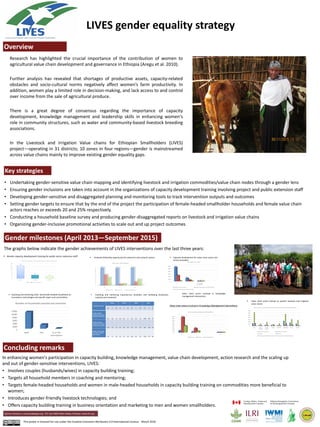 LIVES gender equality strategy
Ephrem Tessema e.tessema@cgiar.org P.O. box 5689 Addis Ababa, Ethiopia www.ilri.org
Gender milestones (April 2013—September 2015)
Concluding remarks
0
500
1000
1500
2000
2500
3000
3500
Dairy Large
ruminant
Small
ruminant
Poultry Apiculture Vegetables Fruits Fodder
Value chain actors trained between April 2013 and September 2015 by commodity and gender
Input/service providers Input/service providers
Producers Producers
Processing and marketing businesses Processing and marketing businesses
0
2000
4000
6000
8000
10000
12000
MHH FHH % of FHH
participation
Number of households coached and mentored
Research has highlighted the crucial importance of the contribution of women to
agricultural value chain development and governance in Ethiopia (Aregu et al. 2010).
Further analysis has revealed that shortages of productive assets, capacity-related
obstacles and socio-cultural norms negatively affect women’s farm productivity. In
addition, women play a limited role in decision-making, and lack access to and control
over income from the sale of agricultural produce.
There is a great degree of consensus regarding the importance of capacity
development, knowledge management and leadership skills in enhancing women's
role in community structures, such as water and community-based livestock breeding
associations.
In the Livestock and Irrigation Value chains for Ethiopian Smallholders (LIVES)
project—operating in 31 districts; 10 zones in four regions—gender is mainstreamed
across value chains mainly to improve existing gender equality gaps.
• Undertaking gender-sensitive value chain mapping and identifying livestock and irrigation commodities/value chain nodes through a gender lens
• Ensuring gender inclusions are taken into account in the organizations of capacity development training involving project and public extension staff
• Developing gender-sensitive and disaggregated planning and monitoring tools to track intervention outputs and outcomes
• Setting gender targets to ensure that by the end of the project the participation of female-headed smallholder households and female value chain
actors reaches or exceeds 20 and 25% respectively.
• Conducting a household baseline survey and producing gender-disaggregated reports on livestock and irrigation value chains
• Organizing gender-inclusive promotional activities to scale out and up project outcomes
Key strategies
Overview
The graphs below indicate the gender achievements of LIVES interventions over the last three years:
In enhancing women's participation in capacity building, knowledge management, value chain development, action research and the scaling up
and out of gender-sensitive interventions, LIVES:
• Involves couples (husbands/wives) in capacity building training;
• Targets all household members in coaching and mentoring;
• Targets female-headed households and women in male-headed households in capacity building training on commodities more beneficial to
women;
• Introduces gender-friendly livestock technologies; and
• Offers capacity building training in business orientation and marketing to men and women smallholders.
 Gender capacity development training for public sector extension staff  Graduate fellowship opportunity for extension and research system  Capacity development for value chain actors and
service providers
 Coaching and mentoring male- and female-headed households on
innovations, technologies and specific topics and commodities
 Coaching and mentoring Input/service providers and marketing businesses
coached and mentored
 Value chain actors trained on specific livestock and irrigation
value chains
Value chain actors involved in knowledge
management intervention
This poster is licensed for use under the Creative Commons Attribution 4.0 International Licence. March 2016
120
33
22
0
20
40
60
80
100
120
140
Male Female Female %
Gender Mainstreaming ToT Training and Coaching for Public Extention Staff
Male Female Female %
0
5
10
15
20
25
30
35
40
45
50
M F % F
49 48 49
29
3
9
21
4
16
Public sector staff fellowships
Extension staff Research staff Competitive fellowships
0
2000
4000
6000
8000
10000
12000
M F % of female
participation
10802
2376
18
4438
999
18222 166 43
Value chain actors trained
Number of farmers trained Number of input/service providers trained
Number of other value chain actors trained
Value chain actors involved in Knowledge Management Interventions
0
1000
2000
3000
4000
5000
6000
7000
8000
M F % F
752
222 23
7358
1995
21
3141
643
17
Value chain actors participated in KM interventions
Study tours Field days Commodity platforms
Immediate outcome
Oromia Amhara SNNPR Tigray
M F % F M F % F M F % F M F
%
F
Number of public
input/service providers
coached and mentored
672 161 19 594 225 27 705 155 18 1484 366 20
Number of private
input/service providers
coached and mentored
100 18 15 81 28 26 76 47 38 85 28 25
Number of other value
chain actors coached
and mentored
49 11 18 33 27 45 214 60 22 134 74 36
 