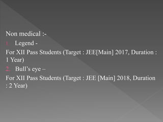 Non medical :-
1. Legend -
For XII Pass Students (Target : JEE[Main] 2017, Duration :
1 Year)
2. Bull’s eye –
For XII Pass Students (Target : JEE [Main] 2018, Duration
: 2 Year)
 