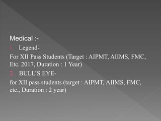 Medical :-
1. Legend-
For XII Pass Students (Target : AIPMT, AIIMS, FMC,
Etc. 2017, Duration : 1 Year)
2. BULL’S EYE-
for XII pass students (target : AIPMT, AIIMS, FMC,
etc., Duration : 2 year)
 