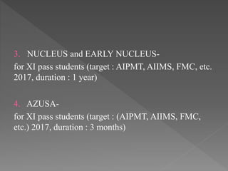 3. NUCLEUS and EARLY NUCLEUS-
for XI pass students (target : AIPMT, AIIMS, FMC, etc.
2017, duration : 1 year)
4. AZUSA-
for XI pass students (target : (AIPMT, AIIMS, FMC,
etc.) 2017, duration : 3 months)
 