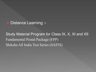  Distance Learning :-
Study Material Program for Class IX, X, XI and XII
Fundamental Postal Package (FPP)
Shiksha All India Test Series (SAITS)
 