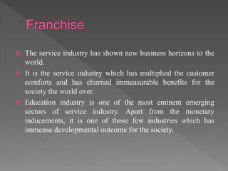  The service industry has shown new business horizons to the
world.
 It is the service industry which has multiplied the customer
comforts and has churned immeasurable benefits for the
society the world over.
 Education industry is one of the most eminent emerging
sectors of service industry. Apart from the monetary
inducements, it is one of those few industries which has
immense developmental outcome for the society.
 