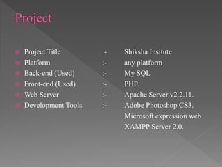  Project Title :- Shiksha Insitute
 Platform :- any platform
 Back-end (Used) :- My SQL
 Front-end (Used) :- PHP
 Web Server :- Apache Server v2.2.11.
 Development Tools :- Adobe Photoshop CS3.
Microsoft expression web
XAMPP Server 2.0.
 