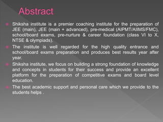  Shiksha institute is a premier coaching institute for the preparation of
JEE (main), JEE (main + advanced), pre-medical (AIPMT/AIIMS/FMC),
school/board exams, pre-nurture & career foundation (class VI to X,
NTSE & olympiads).
 The institute is well regarded for the high quality entrance and
school/board exams preparation and produces best results year after
year.
 Shiksha institute, we focus on building a strong foundation of knowledge
and concepts in students for their success and provide an excellent
platform for the preparation of competitive exams and board level
education.
 The best academic support and personal care which we provide to the
students helps .
 