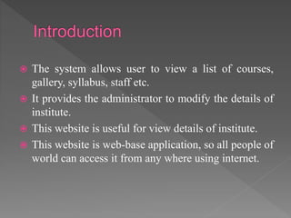  The system allows user to view a list of courses,
gallery, syllabus, staff etc.
 It provides the administrator to modify the details of
institute.
 This website is useful for view details of institute.
 This website is web-base application, so all people of
world can access it from any where using internet.
 