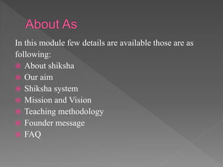 In this module few details are available those are as
following:
 About shiksha
 Our aim
 Shiksha system
 Mission and Vision
 Teaching methodology
 Founder message
 FAQ
 