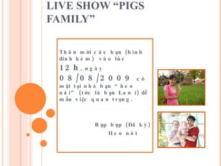 LIVE SHOW “PIGS FAMILY” Thân mời các bạn (hình đính kèm)  vào lúc  12h , ngày  08/08/2009  có mặt tại nhà bạn “heo nái” (tức là bạn Lan í) để mần việc quan trọng.      Bụp bụp (Đã ký)   Heo nái 