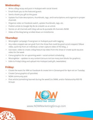 Wednesday:
•	 Write a Blog recap and post in Hubspot with social shares
•	 Email thank you to the featured guests
•	 Send a thank you gift to the guest
•	 Update YouTube descriptions, thumbnails, tags, and transcriptions and organize in proper
channels
•	 Organize video on Facebook watch, update thumbnails, tags, etc.
•	 Publish article to Google My Biz & LinkedIn as an article
•	 Stories on all channels with blog call-out & quotable All channels /NOW
•	 Video of the blog being scrolled down on InstaStories
Thursday:
•	 Missinglettr campaign if evergreen or Hubspot push with tagging
•	 Any video snippets we can grab from the show that could be good social snippets? (Wave
video, quick-tip from an individual, screen capture video of the blog…)
•	 Use wave. video to create a blog feature tip video from the show or create quick tip post
video for the week
•	 Canva graphics for an upcoming week + social content scheduling
•	 Missingletter - updates to any content (ensure not too many text blocks for graphics)
•	 Edits to Friday’s blog and upload into Hubspot (add gifs, tweetables)
Friday:
•	 Create the event for MM on Facebook & create link in Streamyard for 4pm est on Tuesday
•	 Create Canva graphics (if possible)
•	 NOW community post
•	 Post article (something learned during the week?) to SMWL and/or Relationship ROI FB
Groups
www.NOWMarketingGroup.com
 
