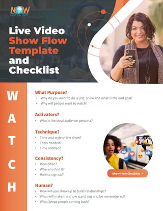 Live Video
Show Flow
Template
and
Checklist
What Purpose?
•	 Why do you want to do a LIVE Show and what is the end goal?
•	 Why will people want to watch?
Activators?
•	 Who is the ideal audience persona?
Technique?
•	 Tone and style of the show?
•	 Tools needed?
•	 Time allotted?
Consistency?
•	 How often?
•	 Where to find it?
•	 How to sign up?
Human?
•	 How will you show up to build relationships?
•	 What will make the show stand out and be remembered?
•	 What keeps people coming back?
W
A
T
C
H
Show Flow Checklist >
 