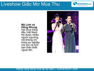 Mỹ Linh và
Hông Nhung.
Hai Diva hàng
đầu Việt Nam.
Họ được nhiều
người ngưỡng
mộ không chỉ
trong sự nghiệp
mà còn cả tình
bạn thân thiết
ngoài đời.
Mạng cộng đồng chia sẻ sự kiện – SUKIENHAY.com
Liveshow Giấc Mơ Mùa Thu
 