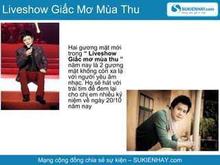Hai gương mặt mới
trong “ Liveshow
Giấc mơ mùa thu ”
năm nay là 2 gương
mặt không còn xa lạ
với người yêu âm
nhạc. Họ sẽ hát với
trái tim để đem lại
cho chị em nhiều kỷ
niệm về ngày 20/10
năm nay
Mạng cộng đồng chia sẻ sự kiện – SUKIENHAY.com
Liveshow Giấc Mơ Mùa Thu
 