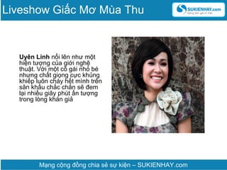 Uyên Linh nổi lên như một
hiện tượng của giới nghệ
thuật. Với một cô gái nhỏ bé
nhưng chất giọng cực khủng
khiếp luôn cháy hết mình trên
sân khấu chắc chắn sẽ đem
lại nhiều giây phút ấn tượng
trong lòng khán giả
Mạng cộng đồng chia sẻ sự kiện – SUKIENHAY.com
Liveshow Giấc Mơ Mùa Thu
 